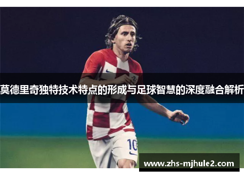 莫德里奇独特技术特点的形成与足球智慧的深度融合解析 莫德里奇独特技术特点的形成与足球智慧的深度融合解析