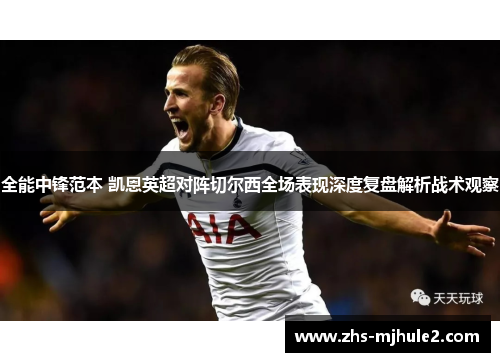 全能中锋范本 凯恩英超对阵切尔西全场表现深度复盘解析战术观察 全能中锋范本 凯恩英超对阵切尔西全场表现深度复盘解析战术观察