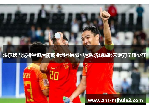 埃尔坎巴戈特坐镇后防成亚洲杯屏障印尼队防线崛起关键力量核心柱